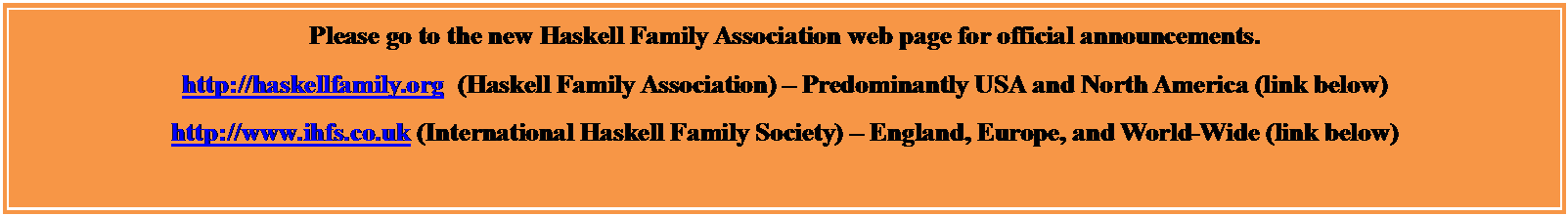 Text Box: Please go to the new Haskell Family Association web page for official announcements.  
http://haskellfamily.org  (Haskell Family Association)  Predominantly USA and North America (link below)
http://www.ihfs.co.uk (International Haskell Family Society)  England, Europe, and World-Wide (link below)


